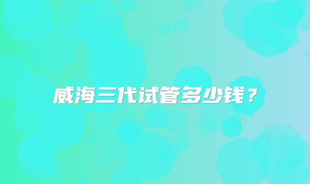 威海三代试管多少钱？
