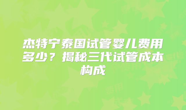 杰特宁泰国试管婴儿费用多少？揭秘三代试管成本构成