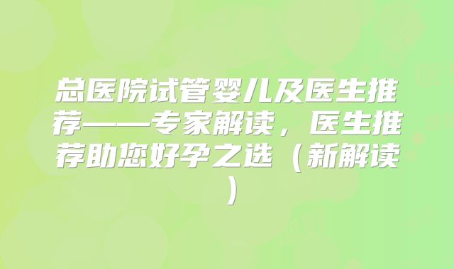 总医院试管婴儿及医生推荐——专家解读,医生推荐助您好孕之选(新解读)