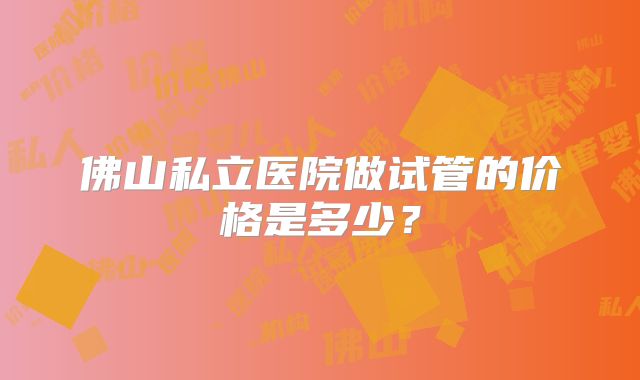 佛山私立医院做试管的价格是多少？