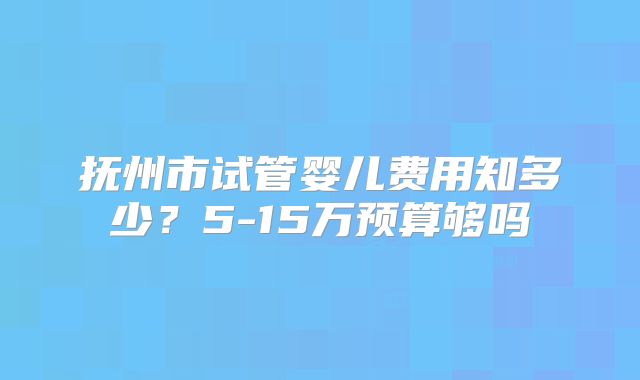 抚州市试管婴儿费用知多少?5-15万预算够吗