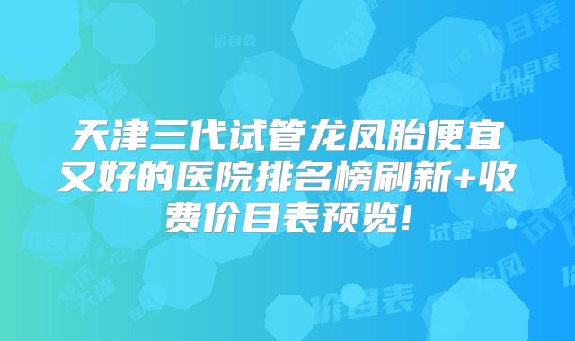 天津三代试管龙凤胎便宜又好的医院排名榜刷新+收费价目表预览!