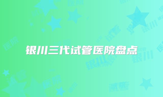 银川三代试管医院盘点