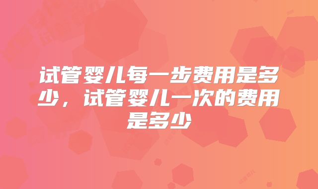 试管婴儿每一步费用是多少，试管婴儿一次的费用是多少