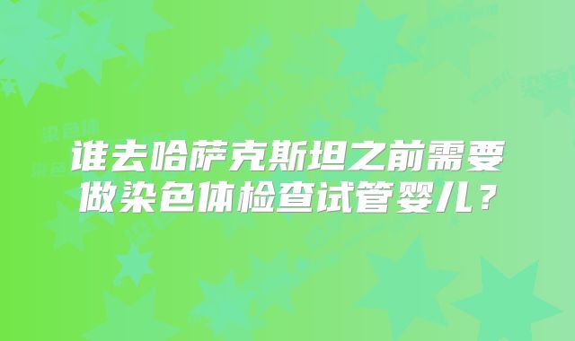 谁去哈萨克斯坦之前需要做染色体检查试管婴儿？