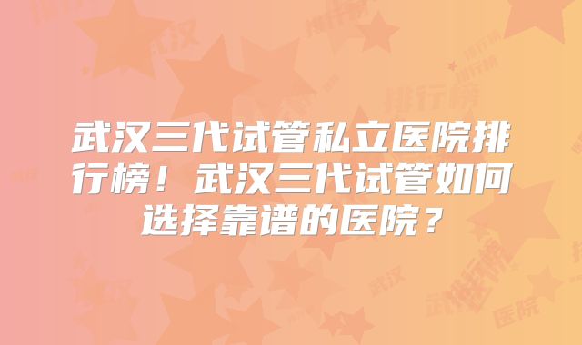 武汉三代试管私立医院排行榜！武汉三代试管如何选择靠谱的医院？