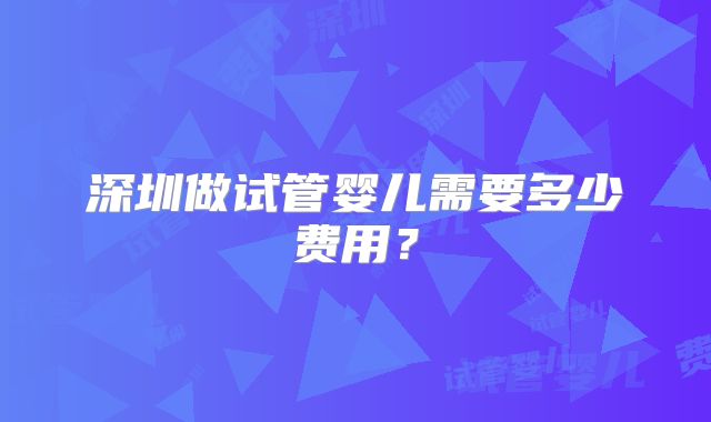 深圳做试管婴儿需要多少费用?