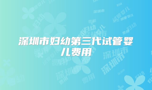 深圳市妇幼第三代试管婴儿费用