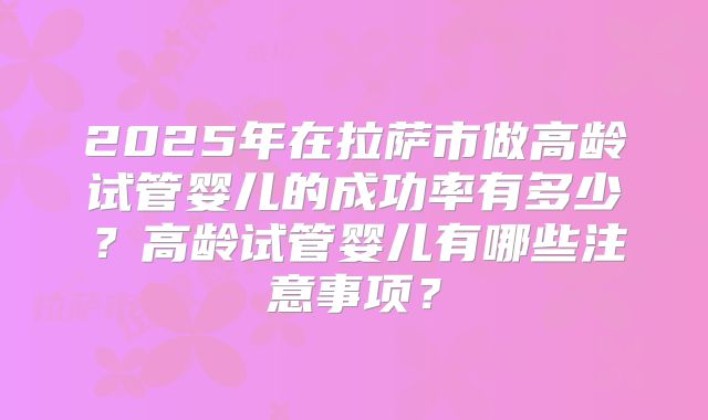 2025年在拉萨市做高龄试管婴儿的成功率有多少？高龄试管婴儿有哪些注意事项？