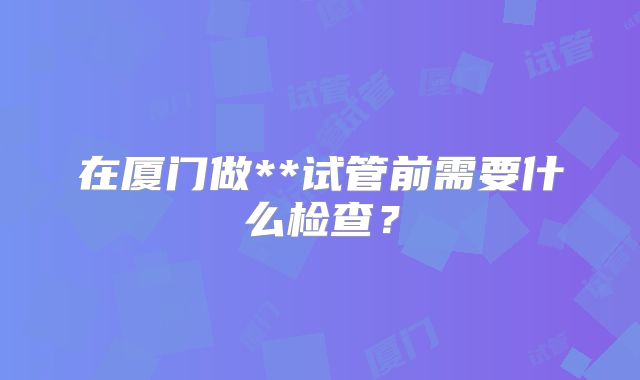 在厦门做**试管前需要什么检查？