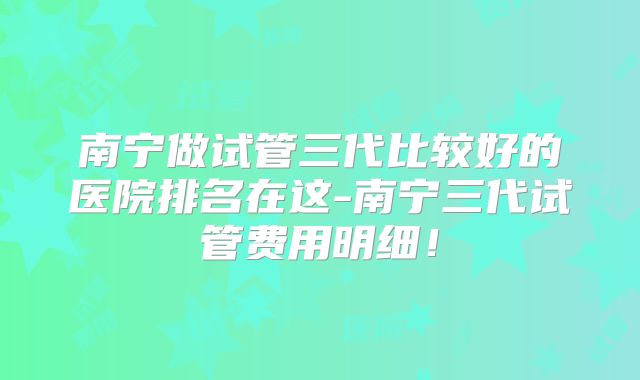 南宁做试管三代比较好的医院排名在这-南宁三代试管费用明细！