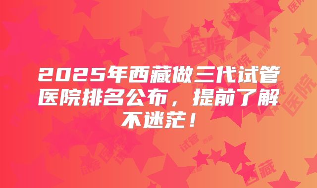 2025年西藏做三代试管医院排名公布，提前了解不迷茫！