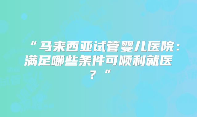 “马来西亚试管婴儿医院：满足哪些条件可顺利就医？”