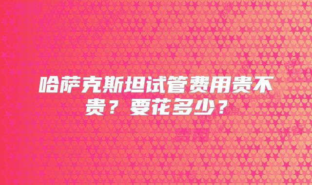 哈萨克斯坦试管费用贵不贵？要花多少？