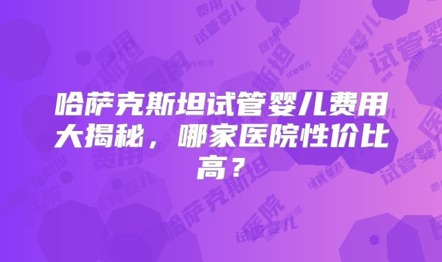 哈萨克斯坦试管婴儿费用大揭秘，哪家医院性价比高？