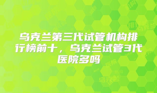 乌克兰第三代试管机构排行榜前十，乌克兰试管3代医院多吗