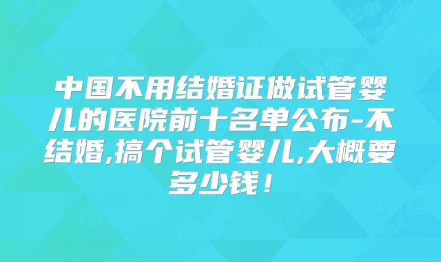中国不用结婚证做试管婴儿的医院前十名单公布-不结婚,搞个试管婴儿,大概要多少钱！