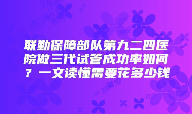 联勤保障部队第九二四医院做三代试管成功率如何？一文读懂需要花多少钱