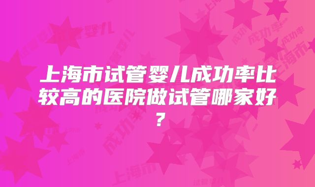 上海市试管婴儿成功率比较高的医院做试管哪家好？