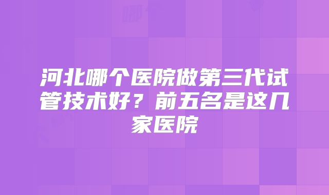 河北哪个医院做第三代试管技术好?前五名是这几家医院