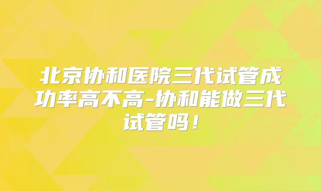 北京协和医院三代试管成功率高不高-协和能做三代试管吗！