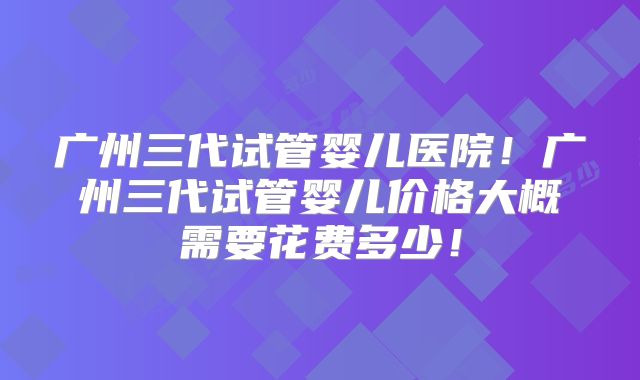 广州三代试管婴儿医院！广州三代试管婴儿价格大概需要花费多少！