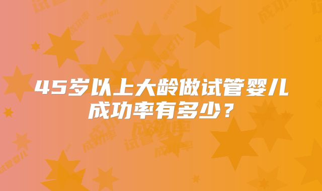 45岁以上大龄做试管婴儿成功率有多少?