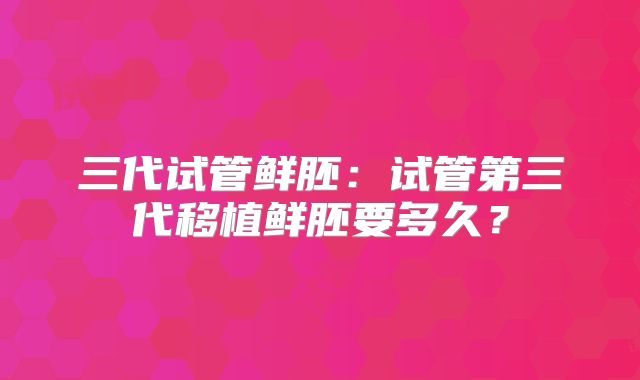 三代试管鲜胚：试管第三代移植鲜胚要多久？
