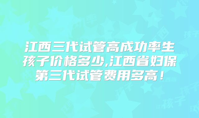 江西三代试管高成功率生孩子价格多少,江西省妇保第三代试管费用多高!