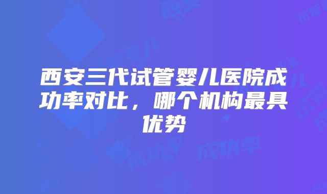 西安三代试管婴儿医院成功率对比，哪个机构最具优势
