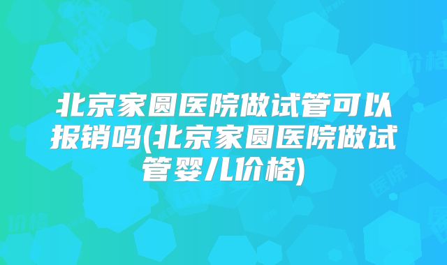 北京家圆医院做试管可以报销吗(北京家圆医院做试管婴儿价格)