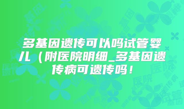 多基因遗传可以吗试管婴儿（附医院明细_多基因遗传病可遗传吗！