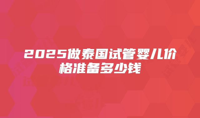 2025做泰国试管婴儿价格准备多少钱