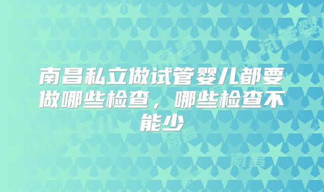 南昌私立做试管婴儿都要做哪些检查,哪些检查不能少
