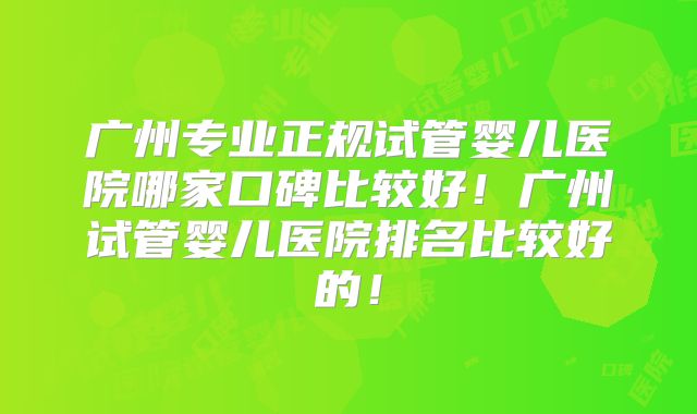广州专业正规试管婴儿医院哪家口碑比较好！广州试管婴儿医院排名比较好的！