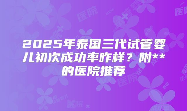 2025年泰国三代试管婴儿初次成功率咋样？附**的医院推荐