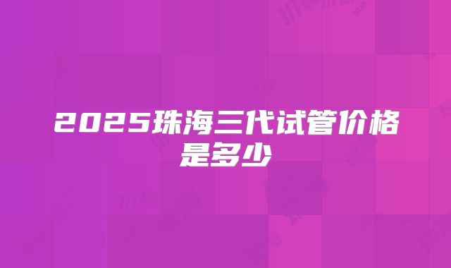 2025珠海三代试管价格是多少