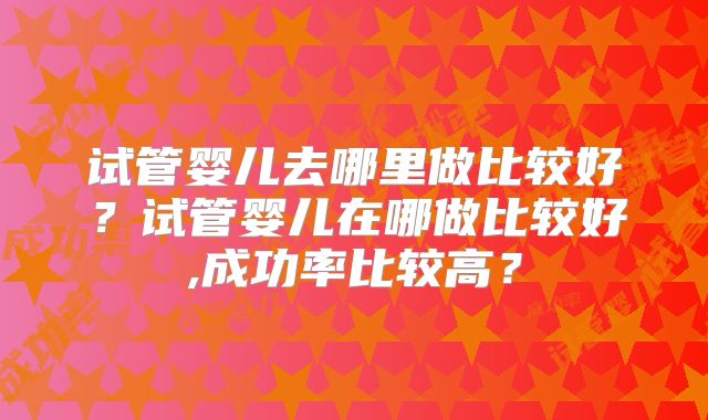 试管婴儿去哪里做比较好？试管婴儿在哪做比较好,成功率比较高？