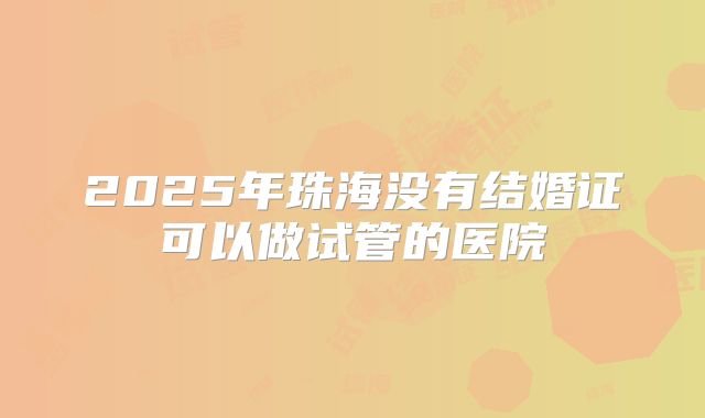2025年珠海没有结婚证可以做试管的医院