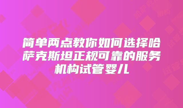 简单两点教你如何选择哈萨克斯坦正规可靠的服务机构试管婴儿
