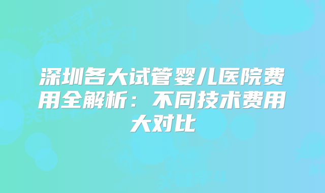 深圳各大试管婴儿医院费用全解析：不同技术费用大对比