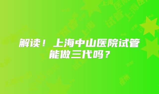 解读!上海中山医院试管能做三代吗?