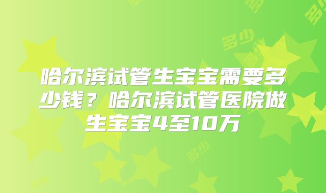 哈尔滨试管生宝宝需要多少钱？哈尔滨试管医院做生宝宝4至10万