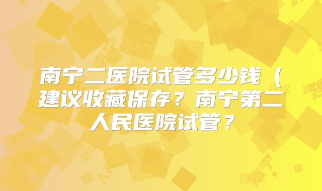 南宁二医院试管多少钱(建议收藏保存?南宁第二人民医院试管?