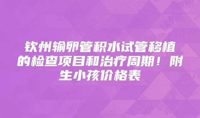 钦州输卵管积水试管移植的检查项目和治疗周期！附生小孩价格表