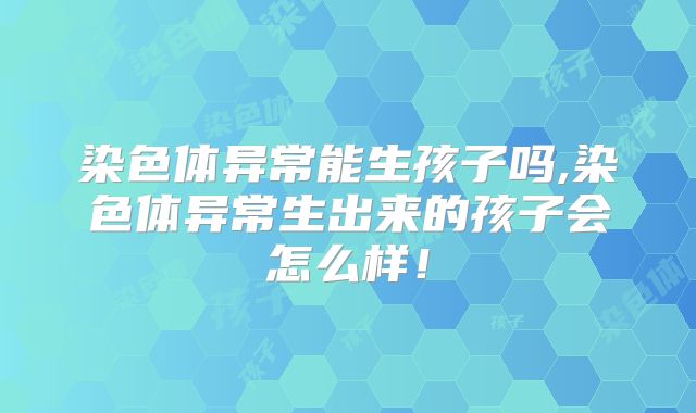 染色体异常能生孩子吗,染色体异常生出来的孩子会怎么样!
