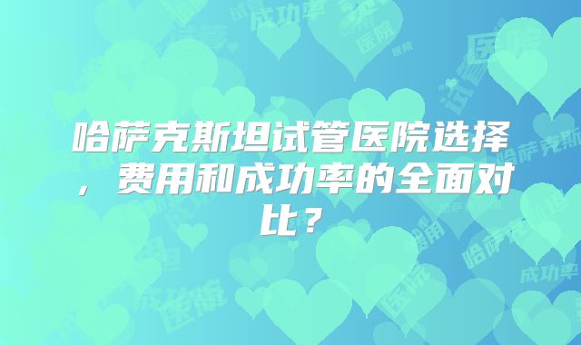 哈萨克斯坦试管医院选择,费用和成功率的全面对比?