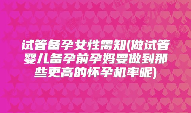 试管备孕女性需知(做试管婴儿备孕前孕妈要做到那些更高的怀孕机率呢)