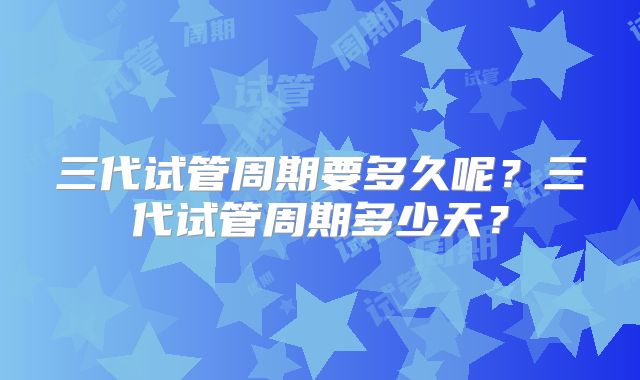 三代试管周期要多久呢？三代试管周期多少天？