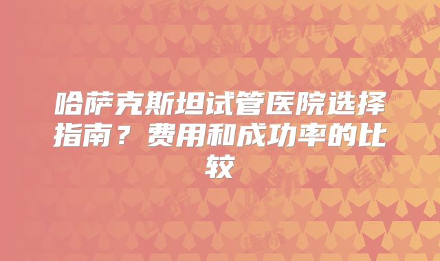 哈萨克斯坦试管医院选择指南？费用和成功率的比较